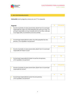 CUESTIONARIO PARA ALUMNOS
de 8º a II Medio
7
V. MIS RESPONSABILIDADES
Instrucción: Lee la pregunta y marca con una “x” tu respuesta
Pregunta: Tú Otra persona
1. Durante el período sin clases presenciales ¿Quién fue el o la principal
responsable de cuidar a los niños pequeños que viven en tu casa? (el
principal responsable es el que se queda solo con los niños, cuida que
no se hagan daño, los entretiene y les da la comida)
Sí No
2. Si el principal responsable de cuidar a los niños pequeños fue otra
persona, ¿Tú le ayudabas a esa persona?
Tú Otra persona
3. Durante el período sin clases presenciales ¿Quién fue el o la principal
responsable de limpiar la casa?
Sí No
4. Si el principal responsable de limpiar la casa fue otra persona,
¿Tú le ayudabas a esa persona?
Tú Otra persona
5. Durante el período sin clases presenciales ¿Quién fue el o la principal
responsable de cocinar?
Sí No
6. Si el principal responsable de cocinar fue otra persona,
¿Tú le ayudabas a esa persona?
 