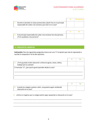 CUESTIONARIO PARA ALUMNOS
de 8º a II Medio
8
VI. PREGUNTAS ABIERTAS
Instrucción: Para las siguientes preguntas marca con una "x" la opción que más te represente o
escribe tu respuesta si no te dan opciones.
Sí No
1. ¿Te ha gustado recibir educación a distancia (guías, clases, videos,
trabajar por tu cuenta)?
Si marcaste "sí", ¿por qué te gustó aprender desde tu casa?
Sí No
2. Cuando los colegios vuelvan a abrir, ¿te gustaría seguir recibiendo
educación en tu casa?
3. ¿Cómo te imaginas que tu colegio podría seguir apoyando tu educación en la casa?
Tú Otra persona
7. Durante el período sin clases presenciales ¿Quién fue el o la principal
responsable de cuidar a los ancianos que viven en tu casa?
Sí No
8. Si el principal responsable de cuidar a los ancianos fue otra persona,
¿Tú le ayudabas a esa persona?
 