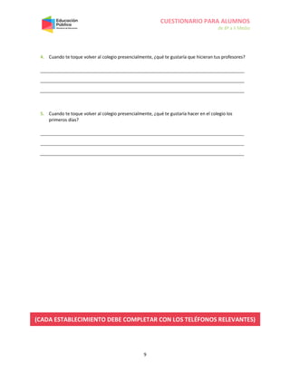 CUESTIONARIO PARA ALUMNOS
de 8º a II Medio
9
4. Cuando te toque volver al colegio presencialmente, ¿qué te gustaría que hicieran tus profesores?
5. Cuando te toque volver al colegio presencialmente, ¿qué te gustaría hacer en el colegio los
primeros días?
(CADA ESTABLECIMIENTO DEBE COMPLETAR CON LOS TELÉFONOS RELEVANTES)
 