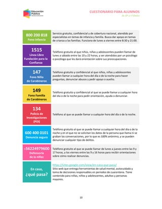 CUESTIONARIO PARA ALUMNOS
de 8º a II Medio
10
800 200 818
Fono infancia
Servicio gratuito, confidencial y de cobertura nacional, atendido por
especialistas en temas de infancia y familia. Busca dar apoyo en temas
de crianza a las familias. Funciona de lunes a viernes entre 8:30 y 21:00.
1515
Línea Libre
Fundación para la
Confianza
Teléfono gratuito al que niños, niñas y adolescentes pueden llamar de
lunes a sábado entre las 10 y 22 horas, y ser atendidos por un psicólogo
o psicóloga que les dará orientación sobre sus preocupaciones.
147
Fono Niño
de Carabineros
Teléfono gratuito y confidencial al que niños, niñas y adolescentes
pueden llamar a cualquier hora del día o de la noche para hacer
preguntas, denunciar abusos y pedir apoyo o auxilio.
149
Fono Familia
de Carabineros
Teléfono gratuito y confidencial al que se puede llamar a cualquier hora
del día o de la noche para pedir orientación, ayuda o denunciar.
134
Policía de
Investigaciones
(PDI)
Teléfono al que se puede llamar a cualquier hora del día o de la noche.
600 400 0101
Denuncia seguro
Teléfono gratuito al que se puede llamar a cualquier hora del día o de la
noche y en el que no se solicitan los datos de la persona que llama ni se
graban las conversaciones, por lo que es 100% anónimo, y se pueden
denunciar cualquier tipo de delitos.
+56224979600
Defensoría
de la niñez
Teléfono gratuito al que se puede llamar de lunes a jueves entre las 9 y
17 horas, y los viernes entre las 9 y 16 horas para recibir orientaciones
sobre cómo realizar denuncias.
En casa,
¿qué pasa?
https://sites.google.com/view/en-casa-que-pasa/
Sitio web que entrega herramientas de salud mental, autocuidado y
toma de decisiones responsables en períodos de cuarentena. Tiene
contenido para niñas, niños y adolescentes, adultos y personas
mayores.
 
