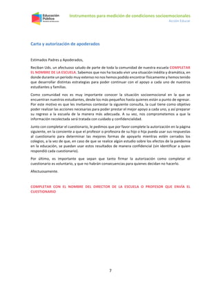 Instrumentos para medición de condiciones socioemocionales
Acción Educar
7
Carta y autorización de apoderados
Estimados Padres y Apoderados,
Reciban Uds. un afectuoso saludo de parte de toda la comunidad de nuestra escuela COMPLETAR
EL NOMBRE DE LA ESCUELA. Sabemos que nos ha tocado vivir una situación inédita y dramática, en
donde durante un período muy extenso no nos hemos podido encontrar físicamente y hemos tenido
que desarrollar distintas estrategias para poder continuar con el apoyo a cada uno de nuestros
estudiantes y familias.
Como comunidad nos es muy importante conocer la situación socioemocional en la que se
encuentran nuestros estudiantes, desde los más pequeños hasta quienes están a punto de egresar.
Por este motivo es que les invitamos contestar la siguiente consulta, la cual tiene como objetivo
poder realizar las acciones necesarias para poder prestar el mejor apoyo a cada uno, y así preparar
su regreso a la escuela de la manera más adecuada. A su vez, nos comprometemos a que la
información recolectada será tratada con cuidado y confidencialidad.
Junto con completar el cuestionario, le pedimos que por favor complete la autorización en la página
siguiente, en la consiente a que el profesor o profesora de su hijo o hija pueda usar sus respuestas
al cuestionario para determinar las mejores formas de apoyarlo mientras estén cerrados los
colegios, a la vez de que, en caso de que se realice algún estudio sobre los efectos de la pandemia
en la educación, se puedan usar estos resultados de manera confidencial (sin identificar a quien
respondió cada cuestionario).
Por último, es importante que sepan que tanto firmar la autorización como completar el
cuestionario es voluntario, y que no habrán consecuencias para quienes decidan no hacerlo.
Afectuosamente.
COMPLETAR CON EL NOMBRE DEL DIRECTOR DE LA ESCUELA O PROFESOR QUE ENVÍA EL
CUESTIONARIO
 