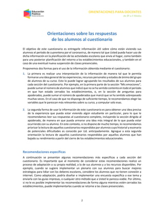 ORIENTACIONES PARA DOCENTES
de 8º a II Medio
2
Orientaciones sobre las respuestas
de los alumnos al cuestionario
El objetivo de este cuestionario es entregarle información útil sobre cómo están viviendo sus
alumnos el período de cuarentena por el coronavirus, de manera tal que Usted pueda hacer uso de
dicha información en la planificación de las actividades escolares que envía al hogar, como también
para una posterior planificación del retorno a los establecimientos educacionales, y también en el
caso de una eventual nueva suspensión de clases presenciales.
Proponemos dos formas para el uso de la información obtenida mediante el cuestionario:
1. La primera es realizar una interpretación de la información de manera tal que le permita
formarse una idea general de las experiencias, recursos personales y estados de ánimodel grupo
de alumnos de su curso. Esto lo puede lograr agrupando los resultados de sus alumnos para
cada sección del cuestionario. Por ejemplo, en la primera parte de la sección “Mis emociones”,
puede sumar el número de alumnos que indicó que no se ha sentido contentoen todo el período
en que han estado cerrados los establecimientos, o, en la sección de preguntas para
apoderados, puede sumar el número de apoderados que marcó que se ha sentido sobrepasado
muchas veces. En el caso de que no disponga de suficiente tiempo, le recomendamos elegir las
variables que le parezcan más relevantes sobre su curso, y computar solo esas.
2. La segunda forma de usar la información de este cuestionario es para obtener una idea precisa
de la experiencia que pueda estar viviendo algún estudiante en particular, para lo que le
recomendamos leer sus respuestas al cuestionario completo, incluyendo la sección dirigida al
apoderado, de manera en que pueda armarse una idea más integral de lo que pueda estar
ocurriendo con su alumno. En este contexto, si no dispone de mucho tiempo, le recomendamos
priorizar la lectura de aquellos cuestionarios respondidos por alumnos cuyo historial y escenario
de potenciales dificultades es conocido por Ud. anticipadamente. Agregue a esta segunda
orientación la lectura de aquellos cuestionarios respondidos por aquellos alumnos que han
bajado su rendimiento a partir del cierre de los establecimientos educacionales.
Recomendaciones específicas
A continuación se presentan algunas recomendaciones más específicas a cada sección del
cuestionario. Es importante que al momento de considerar estas recomendaciones realice un
proceso de adaptación a su propia realidad, a la de sus alumnos y a los recursos disponibles. Por
ejemplo, cuando se sugiere implementar un plenario con sus alumnos para buscar mejores
estrategias para lidiar con los deberes escolares, considere los alumnos que no tienen conexión a
internet. Como adaptación, podría diseñar e implementar una encuesta específica a ese tema y
enviarla con las guías impresas, o cualquier otro método que a Usted le parezca viable. Por último,
si no le es posible implementar las recomendaciones de forma alguna mientras estén cerrados los
establecimientos, puede implementarlas cuando se retorne a las clases presenciales.
 