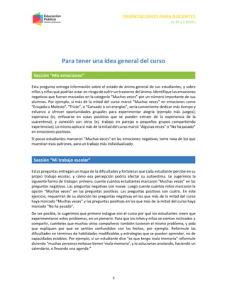 ORIENTACIONES PARA DOCENTES
de 8º a II Medio
3
Para tener una idea general del curso
Sección “Mis emociones”
Esta pregunta entrega información sobre el estado de ánimo general de sus estudiantes, y sobre
niños y niñas que podrían estar en riesgo de sufrir un trastorno del ánimo. Identifique las emociones
negativas que fueron marcadas en la categoría “Muchas veces” por un número importante de sus
alumnos. Por ejemplo, si más de la mitad del curso marcó “Muchas veces” en emociones como
"Enojado o Molesto", "Triste", o “Cansado o sin energías”, sería conveniente dedicar más tiempo y
esfuerzo a ofrecer oportunidades grupales para experimentar alegría (ejemplo más juegos);
esperanza (ej. enfocarse en cosas positivas que se pueden extraer de la experiencia de la
cuarentena); y conexión con otros (ej. trabajo en parejas o pequeños grupos compartiendo
experiencias). Lo mismo aplica si más de la mitad del curso marcó “Algunas veces” o “No ha pasado”
en emociones positivas.
Si pocos estudiantes marcaron “Muchas veces” en las emociones negativas, tome nota de los que
muestran esos patrones, para un trabajo más individualizado.
Sección “Mi trabajo escolar”
Estas preguntas entregan un mapa de la dificultades y fortalezas que cada estudiante percibe en su
propio trabajo escolar, y cómo esa percepción podría afectar su autoestima. Le sugerimos la
siguiente forma de trabajar: primero, cuente cuántos estudiantes marcaron “Muchas veces” en las
preguntas negativas. Las preguntas negativas son nueve. Luego cuente cuántos niños marcaron la
opción “Muchas veces” en las preguntas positivas. Las preguntas positivas son cuatro. En este
ejercicio, requerirán de su atención las preguntas negativas en las que más de la mitad del curso
haya marcado “Muchas veces” y las preguntas positivas en las que más de la mitad del curso haya
marcado “No ha pasado”.
De ser posible, le sugerimos que primero indague con el curso por qué los estudiantes creen que
experimentaron estos problemas, en un plenario. Para que los niños y niñas se sientan inclinados a
compartir, cuénteles que muchos otros compañeros también tuvieron el mismo problema, y pida
que expliquen por qué se sentían confundidos con las fechas, por ejemplo. Reformule las
dificultades en términos de habilidades modificables y estrategias que se pueden aprender, no de
capacidades estables. Por ejemplo, si un estudiante dice "es que tengo mala memoria" reformule
diciendo "muchas personas exitosas tienen 'mala memoria', y lo solucionan anotando, haciendo un
calendario, o llevando una agenda."
 
