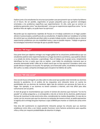ORIENTACIONES PARA DOCENTES
de 8º a II Medio
4
Explore junto a los estudiantes los recursos que puedan usar para prevenir que se repita el problema
en el futuro. De ser posible, organícelos en grupos pequeños para que generen estrategias
orientadas a los problemas específicos que experimentaron. En ello, evite que se centren en
problemas generales como "soy desordenado", sino que en experiencias específicas como: "se me
perdió el libro de inglés y no pude hacer los ejercicios".
Recuerde que las experiencias repetidas de fracaso en el trabajo autónomo en el hogar pueden
afectar el autoconcepto y autoeficacia de sus estudiantes. El objetivo debe ser restablecer el sentido
de control que sus estudiantes perciban sobre su propio trabajo escolar, recordarles que es natural
experimentar problemas con una modalidad nueva, y que es posible mejorar. Trabajar en generar
las estrategias transmite el mensaje de que es posible mejorar.
Sección “Mi hogar”
Esta parte tiene por objetivo entregar una imagen global de las situaciones problemáticas que sus
estudiantes podrían estar experimentando en su hogar durante la cuarentena, y que podrían afectar
a su estado de ánimo, bienestar y aprendizaje. Para el trabajo con el grupo curso, simplemente
identifique las tres o cuatro que más se repiten. ¿casi todos los estudiantes marcaron que se
acuestan demasiado tarde? ¿Más de la mitad marcó que no hizo ejercicio? Considere cómo esto
puede afectar el regreso a la escuela. Por ejemplo, con el tema del sueño, recuérdeles la importancia
del sueño a su edad, comparta estrategias para recuperar los hábitos de sueño.
Sección “Mi vida social”
Esta sección busca entregarle una idea sobre la vida social que puedan estar teniendo sus alumnos
durante la pandemia. En el análisis de las respuestas será relevante tomar en cuenta las
posibilidades de sus alumnos de mantener algún tipo de contacto con personas de fuera de su
hogar. Por ejemplo, si sus alumnos no tienen conexión a internet, será más difícil para ellos
comunicarse con sus pares.
A nivel de grupo le recomendamos que cuente el número de alumnos que marcaron “no me ha
pasado” en ambas preguntas y, si corresponde a más de un tercio de los alumnos, podría buscar
formas de incentivar la vida social entre ellos, considerando los medios disponibles. En caso de no
contar con los recursos para que los alumnos se contacten de manera virtual, se podría aprovechar
la logística de la entrega de guías impresas o cajas JUNAEB para montar un sistema de cartas entre
ellos.
Esta área del cuestionario es especialmente relevante porque los vínculos que sus alumnos
establezcan entre ellos y con Usted, pueden funcionar como factores protectores para aquellos
niños y niñas con mayores probabilidades de desertar el colegio.
 
