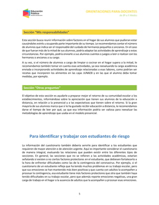 ORIENTACIONES PARA DOCENTES
de 8º a II Medio
5
Sección “Mis responsabilidades”
Esta sección busca reunir información sobre factores en el hogar de sus alumnos que pudieran estar
causándoles estrés u ocupando parte importante de su tiempo. Le recomendamos contar el número
de alumnos que indica ser el responsable del cuidado de hermanos pequeños o ancianos. En el caso
de que fueran más de la mitad de sus alumnos, podría adaptar las actividades de aprendizaje a estas
circunstancias. Por ejemplo, podría enviarle a sus alumnos cuentos o juegos a leer o realizar con los
hermanos o ancianos a su cargo.
A su vez, si el número de alumnos a cargo de limpiar o cocinar en el hogar supera a la mitad, le
recomendamos también tomar en cuenta esas actividades, ya sea reevaluando la carga académica
enviada o incorporando actividades de aprendizaje relacionadas a esas labores, como podrían ser
recetas que incorporen los alimentos en las cajas JUNAEB y en las que el alumno deba tomar
medidas, por ejemplo.
Sección “Otras preguntas”
El objetivo de esta sección es ayudarle a preparar mejor el retorno de su comunidad escolar a los
establecimientos, informándose sobre la apreciación que tienen sus alumnos de la educación a
distancia, en relación a la presencial y a las expectativas que tienen sobre el retorno. Si la gran
mayoría de sus alumnos marca que sí le ha gustado recibir educación a distancia, le recomendamos
darse el tiempo de leer por qué, ya que esa información podría ser valiosa para reevaluar las
metodologías de aprendizaje que usaba en el modelo presencial.
Para identificar y trabajar con estudiantes de riesgo
La información del cuestionario también debería servirle para identificar a los estudiantes que
requieren de mayor atención o de atención urgente. Aquí es importante considerar el cuestionario
de manera integral, evaluando las relaciones que pueden existir entre los diferentes tipos de
secciones. En general, las secciones que no se refieren a las actividades académicas, estarían
señalando si existen o no ciertos factores protectores en el estudiante, que debiesen fortalecerlo a
la hora de enfrentar dificultades como las de la contingencia del coronavirus. Por ejemplo, si el
cuestionario de un estudiante refleja que ha tenido muchos problemas en su trabajo escolar, pero
que sus emociones se han mantenido más bien positivas y que cuenta con adultos la acompañen a
procesar la contingencia, esa estudiante tiene más factores protectores que otra que también haya
tenido dificultades en su trabajo escolar, pero que además reporte emociones negativas, una gran
carga de trabajo en el hogar o la ausencia de adultos que la acompañen a procesar esas emociones.
 