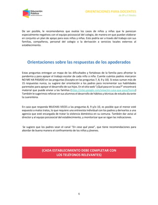 ORIENTACIONES PARA DOCENTES
de 8º a II Medio
6
De ser posible, le recomendamos que evalúe los casos de niños y niñas que le parezcan
especialmente negativos con el equipo psicosocial del colegio, de manera en que puedan elaborar
en conjunto un plan de apoyo para esos niños y niñas. Esto podría ser a través del trabajo con sus
familias, compañeros, personal del colegio o la derivación a servicios locales externos al
establecimiento.
Orientaciones sobre las respuestas de los apoderados
Estas preguntas entregan un mapa de las dificultades y fortalezas de la familia para afrontar la
pandemia y para apoyar el trabajo escolar de cada niño o niña. Cuente cuántos padres marcaron
NO ME HA PASADO en las preguntas (Excepto en las preguntas 7, 8, 9 y 10). Si estas suman más de
15 respuestas nunca, su sugiere dar orientación a los padres para incrementar sus habilidades
parentales para apoyar el desarrollo de sus hijos. En el sitio web “¿Qué pasa en la casa?” encontrará
material que puede enviar a las familias (https://sites.google.com/view/en-casa-que-pasa/home)
También le sugerimos reforzar en sus alumnos el desarrollo de hábitos y técnicas de estudio durante
la cuarentena.
En caso que responda MUCHAS VECES a las preguntas 8, 9 y/o 10, es posible que el menor esté
expuesto a malos tratos, lo que requiere una entrevista individual con los padres y derivarlos a una
agencia que esté encargada de tratar la violencia doméstica en su comuna. También dar aviso al
director y al equipo psicosocial del establecimiento, y monitorizar que se sigan las indicaciones.
Se sugiere que los padres vean el canal “En casa qué pasa”, que tiene recomendaciones para
abordar de buena manera el confinamiento de los niños y jóvenes.
(CADA ESTABLECIMIENTO DEBE COMPLETAR CON
LOS TELÉFONOS RELEVANTES)
 