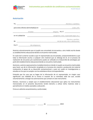 Instrumentos para medición de condiciones socioemocionales
Acción Educar
8
Autorización
Yo, (Nombres y apellidos)
para estos efectos domiciliado(a) en (Calle y Nº)
(Ciudad) (Región) R.U.T.
en mi calidad de (progenitor, tutor, responsable legal, etc.)
de
(Nombre y apellidos
del (de la) niño, niña o adolescente)
R.U.T. (No obligatorio)
Autorizo voluntariamente que mi pupilo sea consultado vía encuestas u otro medio escrito desde
su establecimiento educacional donde se encuentra matriculado.
En razón de lo anterior accedo a que mi representado sea encuestado, comprometiéndome a que
toda la información escrita o cualquier otro material que se obtenga de él, en el proceso de
realización de encuestas y/o cuestionarios pueda ser utilizado en el desarrollo de estrategias por
parte del establecimiento educacional donde se encuentra matriculado.
Asimismo, autorizo expresamente al establecimiento en donde mi pupilo se encuentra matriculado
para hacer uso de la información recopilada en el proceso de creación y producción de material
conducente al apoyo de su desarrollo socioemocional, y para ser usado en investigaciones o
estudios en los que se cumplan con los estándares éticos correspondientes.
Entiendo que los usos que se hagan de la información de mi representado, en ningún caso
significarán uso indebido de la misma ni invasión de su intimidad, toda vez que, accedo
voluntariamente a otorgar las autorizaciones que constan en este instrumento.
Declaro, reconozco y acepto que el establecimiento educacional que aplica los instrumentos
mencionados en el presente documento tendrá derecho a utilizar dicho material, total o
parcialmente en medios asociados a educación.
Firmo en señal de consentimiento y conformidad,
(Firma)
, de 2019
 