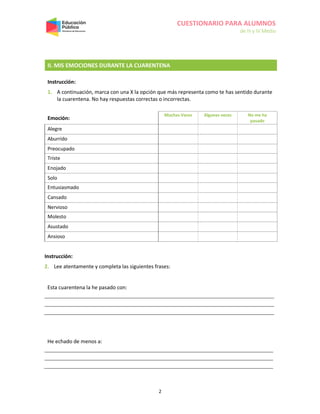 CUESTIONARIO PARA ALUMNOS
de III y IV Medio
2
II. MIS EMOCIONES DURANTE LA CUARENTENA
Instrucción:
1. A continuación, marca con una X la opción que más representa como te has sentido durante
la cuarentena. No hay respuestas correctas o incorrectas.
Emoción:
Muchas Veces Algunas veces No me ha
pasado
Alegre
Aburrido
Preocupado
Triste
Enojado
Solo
Entusiasmado
Cansado
Nervioso
Molesto
Asustado
Ansioso
Instrucción:
2. Lee atentamente y completa las siguientes frases:
Esta cuarentena la he pasado con:
He echado de menos a:
 