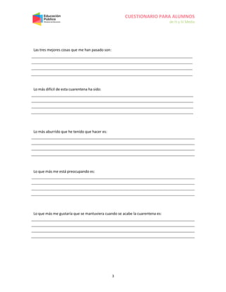 CUESTIONARIO PARA ALUMNOS
de III y IV Medio
3
Las tres mejores cosas que me han pasado son:
Lo más difícil de esta cuarentena ha sido:
Lo más aburrido que he tenido que hacer es:
Lo que más me está preocupando es:
Lo que más me gustaría que se mantuviera cuando se acabe la cuarentena es:
 