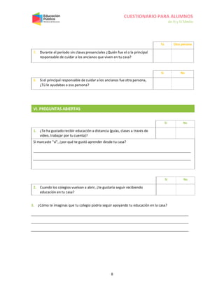 CUESTIONARIO PARA ALUMNOS
de III y IV Medio
8
VI. PREGUNTAS ABIERTAS
Sí No
1. ¿Te ha gustado recibir educación a distancia (guías, clases a través de
video, trabajar por tu cuenta)?
Si marcaste "sí", ¿por qué te gustó aprender desde tu casa?
Sí No
2. Cuando los colegios vuelvan a abrir, ¿te gustaría seguir recibiendo
educación en tu casa?
3. ¿Cómo te imaginas que tu colegio podría seguir apoyando tu educación en la casa?
Tú Otra persona
7. Durante el período sin clases presenciales ¿Quién fue el o la principal
responsable de cuidar a los ancianos que viven en tu casa?
Sí No
8. Si el principal responsable de cuidar a los ancianos fue otra persona,
¿Tú le ayudabas a esa persona?
 