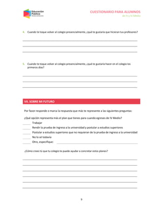 CUESTIONARIO PARA ALUMNOS
de III y IV Medio
9
4. Cuando te toque volver al colegio presencialmente, ¿qué te gustaría que hicieran tus profesores?
5. Cuando te toque volver al colegio presencialmente, ¿qué te gustaría hacer en el colegio los
primeros días?
VII. SOBRE MI FUTURO
Por favor responde o marca la respuesta que más te represente a las siguientes preguntas:
¿Qué opción representa más el plan que tienes para cuando egreses de IV Medio?
Trabajar
Rendir la prueba de ingreso a la universidad y postular a estudios superiores
Postular a estudios superiores que no requieran de la prueba de ingreso a la universidad
No lo sé todavía
Otro, especifique:
¿Cómo crees tú que tu colegio te puede ayudar a concretar estos planes?
 