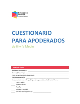 CUESTIONARIO
PARA APODERADOS
de III y IV Medio
I. IDENTIFICACIÓN
Nombre de apoderado/a:
Nombre del alumno/a:
Fecha de nacimiento del apoderado/a:
Sexo del apoderado/a:
Marque con una cruz en la opción que corresponda a su relación con el alumno:
Padre o Madre
Abuelo o Abuela
Tío o Tía
Hermano o Hermana
Otro (Por favor especifique):
 