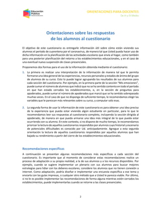 ORIENTACIONES PARA DOCENTES
De III y IV Medio
2
Orientaciones sobre las respuestas
de los alumnos al cuestionario
El objetivo de este cuestionario es entregarle información útil sobre cómo están viviendo sus
alumnos el período de cuarentena por el coronavirus, de manera tal que Usted pueda hacer uso de
dicha información en la planificación de las actividades escolares que envía al hogar, como también
para una posterior planificación del retorno a los establecimientos educacionales, y en el caso de
una eventual nueva suspensión de clases presenciales.
Proponemos dos formas para el uso de la información obtenida mediante el cuestionario:
1. La primera es realizar una interpretación de la información de manera tal que le permita
formarse una idea general de las experiencias, recursos personales y estados de ánimodel grupo
de alumnos de su curso. Esto lo puede lograr agrupando los resultados de sus alumnos para
cada sección del cuestionario. Por ejemplo, en la primera parte de la sección “Mis emociones”,
puede sumar el número de alumnos que indicó que no se ha sentido contentoen todo el período
en que han estado cerrados los establecimientos, o, en la sección de preguntas para
apoderados, puede sumar el número de apoderados que marcó que se ha sentido sobrepasado
muchas veces. En el caso de que no disponga de suficiente tiempo, le recomendamos elegir las
variables que le parezcan más relevantes sobre su curso, y computar solo esas.
2. La segunda forma de usar la información de este cuestionario es para obtener una idea precisa
de la experiencia que pueda estar viviendo algún estudiante en particular, para lo que le
recomendamos leer sus respuestas al cuestionario completo, incluyendo la sección dirigida al
apoderado, de manera en que pueda armarse una idea más integral de lo que pueda estar
ocurriendo con su alumno. En este contexto, si no dispone de mucho tiempo, le recomendamos
priorizar la lectura de aquellos cuestionarios respondidos por alumnos cuyo historial y escenario
de potenciales dificultades es conocido por Ud. anticipadamente. Agregue a esta segunda
orientación la lectura de aquellos cuestionarios respondidos por aquellos alumnos que han
bajado su rendimiento a partir del cierre de los establecimientos educacionales.
Recomendaciones específicas
A continuación se presentan algunas recomendaciones más específicas a cada sección del
cuestionario. Es importante que al momento de considerar estas recomendaciones realice un
proceso de adaptación a su propia realidad, a la de sus alumnos y a los recursos disponibles. Por
ejemplo, cuando se sugiere implementar un plenario con sus alumnos para buscar mejores
estrategias para lidiar con los deberes escolares, considere los alumnos que no tienen conexión a
internet. Como adaptación, podría diseñar e implementar una encuesta específica a ese tema y
enviarla con las guías impresas, o cualquier otro método que a Usted le parezca viable. Por último,
si no le es posible implementar las recomendaciones de forma alguna mientras estén cerrados los
establecimientos, puede implementarlas cuando se retorne a las clases presenciales.
 