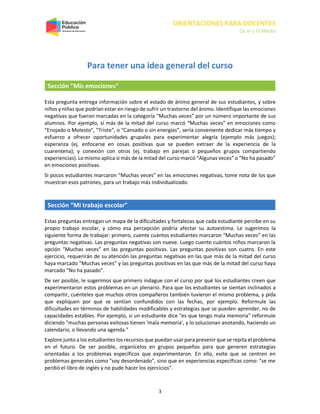 ORIENTACIONES PARA DOCENTES
De III y IV Medio
3
Para tener una idea general del curso
Sección “Mis emociones”
Esta pregunta entrega información sobre el estado de ánimo general de sus estudiantes, y sobre
niños y niñas que podrían estar en riesgo de sufrir un trastorno del ánimo. Identifique las emociones
negativas que fueron marcadas en la categoría “Muchas veces” por un número importante de sus
alumnos. Por ejemplo, si más de la mitad del curso marcó “Muchas veces” en emociones como
"Enojado o Molesto", "Triste", o “Cansado o sin energías”, sería conveniente dedicar más tiempo y
esfuerzo a ofrecer oportunidades grupales para experimentar alegría (ejemplo más juegos);
esperanza (ej. enfocarse en cosas positivas que se pueden extraer de la experiencia de la
cuarentena); y conexión con otros (ej. trabajo en parejas o pequeños grupos compartiendo
experiencias). Lo mismo aplica si más de la mitad del curso marcó “Algunas veces” o “No ha pasado”
en emociones positivas.
Si pocos estudiantes marcaron “Muchas veces” en las emociones negativas, tome nota de los que
muestran esos patrones, para un trabajo más individualizado.
Sección “Mi trabajo escolar”
Estas preguntas entregan un mapa de la dificultades y fortalezas que cada estudiante percibe en su
propio trabajo escolar, y cómo esa percepción podría afectar su autoestima. Le sugerimos la
siguiente forma de trabajar: primero, cuente cuántos estudiantes marcaron “Muchas veces” en las
preguntas negativas. Las preguntas negativas son nueve. Luego cuente cuántos niños marcaron la
opción “Muchas veces” en las preguntas positivas. Las preguntas positivas son cuatro. En este
ejercicio, requerirán de su atención las preguntas negativas en las que más de la mitad del curso
haya marcado “Muchas veces” y las preguntas positivas en las que más de la mitad del curso haya
marcado “No ha pasado”.
De ser posible, le sugerimos que primero indague con el curso por qué los estudiantes creen que
experimentaron estos problemas en un plenario. Para que los estudiantes se sientan inclinados a
compartir, cuénteles que muchos otros compañeros también tuvieron el mismo problema, y pida
que expliquen por qué se sentían confundidos con las fechas, por ejemplo. Reformule las
dificultades en términos de habilidades modificables y estrategias que se pueden aprender, no de
capacidades estables. Por ejemplo, si un estudiante dice "es que tengo mala memoria" reformule
diciendo "muchas personas exitosas tienen 'mala memoria', y lo solucionan anotando, haciendo un
calendario, o llevando una agenda."
Explore junto a los estudiantes los recursos que puedan usar para prevenir que se repita el problema
en el futuro. De ser posible, organícelos en grupos pequeños para que generen estrategias
orientadas a los problemas específicos que experimentaron. En ello, evite que se centren en
problemas generales como "soy desordenado", sino que en experiencias específicas como: "se me
perdió el libro de inglés y no pude hacer los ejercicios".
 