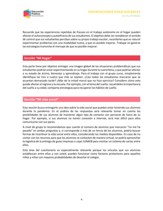 ORIENTACIONES PARA DOCENTES
De III y IV Medio
4
Recuerde que las experiencias repetidas de fracaso en el trabajo autónomo en el hogar pueden
afectar el autoconcepto y autoeficacia de sus estudiantes. El objetivo debe ser restablecer el sentido
de control que sus estudiantes perciban sobre su propio trabajo escolar, recordarles que es natural
experimentar problemas con una modalidad nueva, y que es posible mejorar. Trabajar en generar
las estrategias transmite el mensaje de que es posible mejorar.
Sección “Mi hogar”
Esta parte tiene por objetivo entregar una imagen global de las situaciones problemáticas que sus
estudiantes podrían estar experimentando en su hogar durante la cuarentena, y que podrían afectar
a su estado de ánimo, bienestar y aprendizaje. Para el trabajo con el grupo curso, simplemente
identifique las tres o cuatro que más se repiten. ¿Casi todos los estudiantes marcaron que se
acuestan demasiado tarde? ¿Más de la mitad marcó que no hizo ejercicio? Considere cómo esto
puede afectar el regreso a la escuela. Por ejemplo, con el tema del sueño, recuérdeles la importancia
del sueño a su edad, comparta estrategias para recuperar los hábitos de sueño.
Sección “Mi vida social”
Esta sección busca entregarle una idea sobre la vida social que puedan estar teniendo sus alumnos
durante la pandemia. En el análisis de las respuestas será relevante tomar en cuenta las
posibilidades de sus alumnos de mantener algún tipo de contacto con personas de fuera de su
hogar. Por ejemplo, si sus alumnos no tienen conexión a internet, será más difícil para ellos
comunicarse con sus pares.
A nivel de grupo le recomendamos que cuente el número de alumnos que marcaron “no me ha
pasado” en ambas preguntas y, si corresponde a más de un tercio de los alumnos, podría buscar
formas de incentivar la vida social entre ellos, considerando los medios disponibles. En caso de no
contar con los recursos para que los alumnos se contacten de manera virtual, se podría aprovechar
la logística de la entrega de guías impresas o cajas JUNAEB para montar un sistema de cartas entre
ellos.
Esta área del cuestionario es especialmente relevante porque los vínculos que sus alumnos
establezcan entre ellos y con usted, pueden funcionar como factores protectores para aquellos
niños y niñas con mayores probabilidades de desertar el colegio.
 