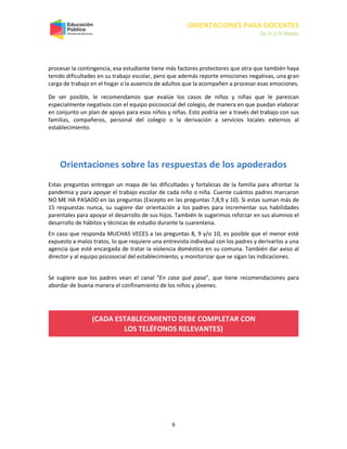 ORIENTACIONES PARA DOCENTES
De III y IV Medio
6
procesar la contingencia, esa estudiante tiene más factores protectores que otra que también haya
tenido dificultades en su trabajo escolar, pero que además reporte emociones negativas, una gran
carga de trabajo en el hogar o la ausencia de adultos que la acompañen a procesar esas emociones.
De ser posible, le recomendamos que evalúe los casos de niños y niñas que le parezcan
especialmente negativos con el equipo psicosocial del colegio, de manera en que puedan elaborar
en conjunto un plan de apoyo para esos niños y niñas. Esto podría ser a través del trabajo con sus
familias, compañeros, personal del colegio o la derivación a servicios locales externos al
establecimiento.
Orientaciones sobre las respuestas de los apoderados
Estas preguntas entregan un mapa de las dificultades y fortalezas de la familia para afrontar la
pandemia y para apoyar el trabajo escolar de cada niño o niña. Cuente cuántos padres marcaron
NO ME HA PASADO en las preguntas (Excepto en las preguntas 7,8,9 y 10). Si estas suman más de
15 respuestas nunca, su sugiere dar orientación a los padres para incrementar sus habilidades
parentales para apoyar el desarrollo de sus hijos. También le sugerimos reforzar en sus alumnos el
desarrollo de hábitos y técnicas de estudio durante la cuarentena.
En caso que responda MUCHAS VECES a las preguntas 8, 9 y/o 10, es posible que el menor esté
expuesto a malos tratos, lo que requiere una entrevista individual con los padres y derivarlos a una
agencia que esté encargada de tratar la violencia doméstica en su comuna. También dar aviso al
director y al equipo psicosocial del establecimiento, y monitorizar que se sigan las indicaciones.
Se sugiere que los padres vean el canal “En casa qué pasa”, que tiene recomendaciones para
abordar de buena manera el confinamiento de los niños y jóvenes.
(CADA ESTABLECIMIENTO DEBE COMPLETAR CON
LOS TELÉFONOS RELEVANTES)
 