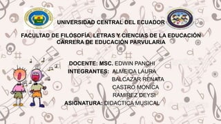 UNIVERSIDAD CENTRAL DEL ECUADOR
FACULTAD DE FILOSOFÍA, LETRAS Y CIENCIAS DE LA EDUCACIÓN
CARRERA DE EDUCACIÓN PARVULARIA
DOCENTE: MSC. EDWIN PANCHI
INTEGRANTES: ALMEIDA LAURA
BALCAZAR RENATA
CASTRO MONICA
RAMIREZ DEYSI
ASIGNATURA: DIDACTICA MUSICAL
 