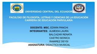 UNIVERSIDAD CENTRAL DEL ECUADOR
FACULTAD DE FILOSOFÍA, LETRAS Y CIENCIAS DE LA EDUCACIÓN
CARRERA DE EDUCACIÓN PARVULARIA
DOCENTE: MSC. EDWIN PANCHI
INTEGRANTES: ALMEIDA LAURA
BALCAZAR RENATA
CASTRO MONICA
RAMIREZ DEYSI
ASIGNATURA: DIDACTICA MUSICAL
 