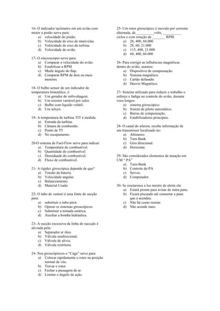 16- O indicador tacômetro em um avião com
motor a pistão serve para:
a) velocidade do pistão.
b) Velocidade do eixo de manivelas.
c) Velocidade do eixo da turbina.
d) Velocidade do avião.
17- O sincroscópio serve para:
a) Comparar a velocidade do avião.
b) Estabilizar a RPM
c) Medir ângulo do flap.
d) Comparar RPM de dois ou mais
motores.
18- O bulbo sensor de um indicador de
temperatura bimetálico, é:
a) Um gerador de milivoltagem.
b) Um resistor variável por calor.
c) Bulbo com liquido volátil.
d) Um selsyn.
19- A temperatura de turbina TIT é medida:
a) Entrada da turbina.
b) Câmara de combustão.
c) Ponto de T5
d) No escapamento.
20-O sistema de Fuel-Flow serve para indicar:
a) Temperatura do combustível.
b) Quantidade do combustível.
c) Densidaade do combustivel.
d) Fluxo de combustível.
21- A rigidez giroscópica depende de que?
a) Tensão da bateria.
b) Velocidade angular.
c) Balanceamento.
d) Material Usado.
22- O tubo de venturi é uma fonte de sucção
para:
a) substituir o tubo pitot.
b) Operar os sistemas giroscópicos.
c) Substituir a tomada estática.
d) Auxiliar a bomba hidráulica.
23- A sucção excessiva da linha de succção é
aliviada pela:
a) Separador ar óleo.
b) Válvula unidirecional.
c) Válvula de alívio.
d) Válvula restritora.
24- Nos giroscópiocos o “Cage” serve para:
a) Colocar rapidamente o rotor na posição
normal de vôo.
b) Travar o rotor.
c) Fechar a passagem de ar.
d) Limitar o ângulo de ação.
25- Um rotor giroscópico é movido por corrente
alternada, de__________volts, __________
ciclos e com rotação de _______ RPM.
a) 26, 400, 60.000
b) 28, 60, 21.000
c) 115, 400, 21.000
d) 60, 400, 60.000
26- Para corrigir as influências magnéticas
dentre do avião, usamos:
a) Dispositivo de compensação.
b) Sistema magnético.
c) Cartão defasado.
d) Desvio Magnético.
27- Sistema utilizado para reduzir o trabalho o
esforço e fadiga no controle do avião, durante
voos longos:
a) sistema giroscópico.
b) Sistem de piloto automático.
c) Barras de compensação.
d) Estabilizadores principais.
28- O canal do aileron, recebe informação de
um transmissor localizado no:
a) Altímetro.
b) Turn Bank
c) Giro direcional.
d) Horizonte.
29- São considerados elementos de atuação em
UM “ PA”
a) Turn-Bank
b) Controle do PA
c) Servos.
d) Computador.
30- Se resetarmos a luz mestre de alerta ela:
a) Estará pronta para avisar de outra pane.
b) Ficará piscando até consertar a pane
que a acendeu.
c) Não há como resetar.
d) Não acende mais.
 