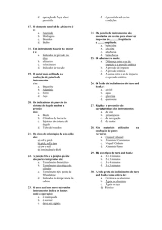 d. operação do flape não é
permitida
17. O elemento sensível do Altímetro é
o:
a. Aneróide
b. Diafragma
c. Bourdon
d. Bulbo
18. Um instrumento básicos do motor
é o:
a. Indicador de pressão do
óleo
b. altímetro
c. velocímetro
d. Indicador de sucção
19. O metal mais utilizado na
confecção de painéis de
instrumentos
é o:
a. Baquelite
b. Alumínio
c. Ferro
d. Aço
20. Os indicadores de pressão do
sistema de degelo medem a
pressão
dos:
a. Boots
b. Cilindros de borracha
c. Injetores do sistema de
degelo
d. Tubo de bourdon
21. Os eixos de orientação de um avião
são:
a) roll e pitch
b) pich, roll e iaw
c) iaw e roll
d) lonsitudinal e Roll
22. A junção fria e a junção quente
são partes integrantes do:
a. Termômetro bimetálico
b. Termômetro da cabeça do
cilindro
c. Termômetro tipo ponte de
Wheatstone
d. Indicador da temperatura da
cabine
23. O arco azul nos mostradoresdos
instrumentos indica os limites
onde a operação:
a. é inadequada
b. é normal
c. deve ser vigiada
d. é permitida sob certas
condições
24. Os painéis de instrumentos são
montados em coxins para absorver
impactos de............ freqüência
e ......... amplitude.
a. baixa/alta
b. alta/alta
c. alta/baixa
d. baixa/baixa
25. O velocímetro mede:
a. Diferença entre o ar de
impacto e a pressão estática
b. A pressão de impacto
c. A pressão estática
d. A soma entre o ar de impacto
e a pressão estática
26. O fluido do inclinômetro do turn and
bank é:
a. alcóol
b. água
c. glicerina
d. querosene
27. Rigidez e precessão são
características dos instrumentos:
a. de vôo
b. giroscópicos
c. de navegação
d. do motor
28. São materiais utilizados na
confecção de pares
térmicos
a. Cromel/ Alumel
b. Alumínio/ Constantan
c. Níquel/ Cádmio
d. Alumínio/Ferro
29. Há dois tipos de turn and bank:
a. 2 e 4 minutos
b. 2 e 3 minutos
c. 3 e 4 minutos
d. 3 e 5 minutos
30. A bola preta do inclinõmetro do turn
and bank é uma esfera de:
a. Cerâmica ou alumínio
b. Ágata ou alumínio
c. Ágata ou aço
d) Plástico
 