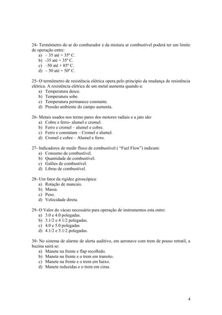 24- Termômetro do ar do comburador e da mistura ar combustível poderá ter um limite
de operação entre:
a) – 35 até + 35º C.
b) -35 até + 35º C.
c) –50 até + 85º C.
d) – 50 até + 50º C.
25- O termômetro de resistência elétrica opera pelo principio da mudança de resistência
elétrica. A resistência elétrica de um metal aumenta quando a:
a) Temperatura desce.
b) Temperatura sobe.
c) Temperatura permanece constante.
d) Pressão ambiente do campo aumenta.
26- Metais usados nos termo pares dos motores radiais e a jato são:
a) Cobre e ferro- alumel e cromel.
b) Ferro e cromel – alumel e cobre.
c) Ferro e constatam – Cromel e alumel.
d) Cromel e cobre – Alumel e ferro.
27- Indicadores de medir fluxo de combustível ( “Fuel Flow”) indicam:
a) Consumo de combustível.
b) Quantidade de combustível.
c) Galões de combustível.
d) Libras de combustível.
28- Um fator da rigidez giroscópica:
a) Rotação de mancais.
b) Massa.
c) Peso.
d) Velocidade direta.
29- O Valor do vácuo necessário para operação de instrumentos esta entre:
a) 3.0 e 4.0 polegadas.
b) 3.1/2 e 4 1/2 polegadas.
c) 4.0 e 5.0 polegadas
d) 4.1/2 e 5.1/2 polegadas.
30- No sistema de alarme de alerta auditivo, em aeronave com trem de pouso retratil, a
buzina sairá se:
a) Manete na frente e flap recolhido.
b) Manete na frente e o trem em transito.
c) Manete na frente e o trem em baixo.
d) Manete reduzidas e o trem em cima.
4
 