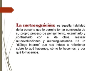 La metacognición: es aquella habilidad
de la persona que le permite tomar conciencia de
su propio proceso de pensamiento, examinarlo y
contrastarlo con el de otros, realizar
autoevaluaciones y autorregulaciones. Es un
“diálogo interno” que nos induce a reflexionar
sobre lo qué hacemos, cómo lo hacemos, y por
qué lo hacemos.
 