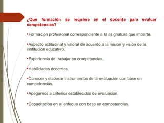 ¿Qué formación se requiere en el docente para evaluar
competencias?
•Formación profesional correspondiente a la asignatura que imparte.
•Aspecto actitudinal y valoral de acuerdo a la misión y visión de la
institución educativo.
•Experiencia de trabajar en competencias.
•Habilidades docentes.
•Conocer y elaborar instrumentos de la evaluación con base en
competencias.
•Apegarnos a criterios establecidos de evaluación.
•Capacitación en el enfoque con base en competencias.
 