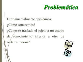 ProblemáticaProblemática
Fundamentalmente epistémica:
¿Cómo conocemos?
¿Cómo se traslada el sujeto a un estado
de conocimiento inferior a otro de
orden superior?
 