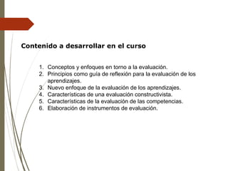 Contenido a desarrollar en el curso
1. Conceptos y enfoques en torno a la evaluación.
2. Principios como guía de reflexión para la evaluación de los
aprendizajes.
3. Nuevo enfoque de la evaluación de los aprendizajes.
4. Características de una evaluación constructivista.
5. Características de la evaluación de las competencias.
6. Elaboración de instrumentos de evaluación.
 
