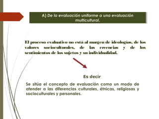 A) De la evaluación uniforme a una evaluación
multicultural.
A) De la evaluación uniforme a una evaluación
multicultural.
El proceso evaluativo no está al margen de ideologías, de los
valores socioculturales, de las creencias y de los
sentimientos de los sujetos y su individualidad.
Se sitúa el concepto de evaluación como un modo de
atender a las diferencias culturales, étnicas, religiosas y
socioculturales y personales.
Es decir
 