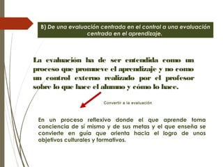 B) De una evaluación centrada en el control a una evaluación
centrada en el aprendizaje.
La evaluación ha de ser entendida como un
proceso que promueve el aprendizaje y no como
un control externo realizado por el profesor
sobre lo que hace el alumno y cómo lo hace.
En un proceso reflexivo donde el que aprende toma
conciencia de sí mismo y de sus metas y el que enseña se
convierte en guía que orienta hacia el logro de unos
objetivos culturales y formativos.
Convertir a la evaluación
 