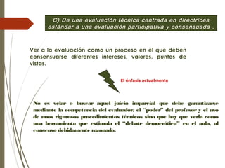 C) De una evaluación técnica centrada en directrices
estándar a una evaluación participativa y consensuada .
Ver a la evaluación como un proceso en el que deben
consensuarse diferentes intereses, valores, puntos de
vistas.
No es velar o buscar aquel juicio imparcial que debe garantizarse
mediante la competencia del evaluador, el “poder” del profesor y el uso
de unos rigurosos procedimientos técnicos sino que hay que verla como
una herramienta que estimula el “debate democrático” en el aula, al
consenso debidamente razonado.
El énfasis actualmente
 