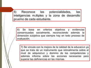 5) Reconoce las potencialidades, las
inteligencias múltiples y la zona de desarrollo
próximo de cada estudiante.
6) Se basa en criterios objetivos y evidencias
consensuadas socialmente, reconociendo además la
dimensión subjetiva que siempre hay en todo proceso de
evaluación.
7) Se vincula con la mejora de la calidad de la educación ya
que se trata de un instrumento que retroalimenta sobre el
nivel de adquisición y dominio de las competencias y
además informa sobre las acciones necesarias para
superar las deficiencias en las mismas.
 