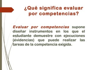 ¿Qué significa evaluar
por competencias?
Evaluar por competencias supone
diseñar instrumentos en los que el
estudiante demuestre con ejecuciones
(evidencias) que puede realizar las
tareas de la competencia exigida.
 
