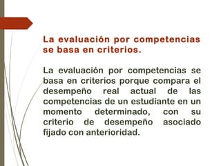 La evaluación por competencias
se basa en criterios.
La evaluación por competencias se
basa en criterios porque compara el
desempeño real actual de las
competencias de un estudiante en un
momento determinado, con su
criterio de desempeño asociado
fijado con anterioridad.
 
