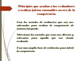 Principios que ayudan a los evaluadores
a realizarjuicios razonables acerca de la
competencia:
Usar los métodos de evaluación que son más
adecuados para evaluar la competencia de
maneraintegrada.
Seleccionarlos métodos que sean más directos y
relevantes para aquello que está siendo
evaluado.
Usarunaampliabasedeevidencias parainferir
lacompetencia.
 