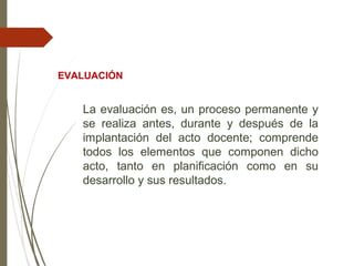 La evaluación es, un proceso permanente y
se realiza antes, durante y después de la
implantación del acto docente; comprende
todos los elementos que componen dicho
acto, tanto en planificación como en su
desarrollo y sus resultados.
EVALUACIÓN
 