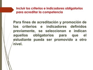 Incluir los criterios e indicadores obligatorios
para acreditar la competencia
Para fines de acreditación y promoción de
los criterios e indicadores definidos
previamente, se seleccionan e indican
aquellos obligatorios para que el
estudiante pueda ser promovido a otro
nivel.
 