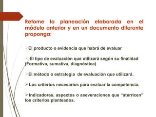 Retome la planeación elaborada en el
módulo anterior y en un documento diferente
proponga:
El producto o evidencia que habrá de evaluar
 El tipo de evaluación que utilizará según su finalidad
(Formativa, sumativa, diagnóstica)
El método o estrategia de evaluación que utilizará.
Los criterios necesarios para evaluar la competencia.
Indicadores, aspectos o aseveraciones que “aterricen”
los criterios planteados.
 