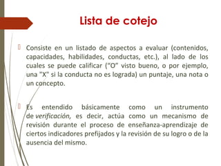 Lista de cotejo
 Consiste en un listado de aspectos a evaluar (contenidos,
capacidades, habilidades, conductas, etc.), al lado de los
cuales se puede calificar (“O” visto bueno, o por ejemplo,
una "X" si la conducta no es lograda) un puntaje, una nota o
un concepto.
 Es entendido básicamente como un instrumento
de verificación, es decir, actúa como un mecanismo de
revisión durante el proceso de enseñanza-aprendizaje de
ciertos indicadores prefijados y la revisión de su logro o de la
ausencia del mismo.
 