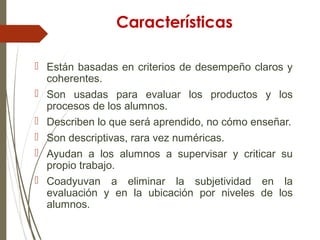 Características
 Están basadas en criterios de desempeño claros y
coherentes.
 Son usadas para evaluar los productos y los
procesos de los alumnos.
 Describen lo que será aprendido, no cómo enseñar.
 Son descriptivas, rara vez numéricas.
 Ayudan a los alumnos a supervisar y criticar su
propio trabajo.
 Coadyuvan a eliminar la subjetividad en la
evaluación y en la ubicación por niveles de los
alumnos.
 