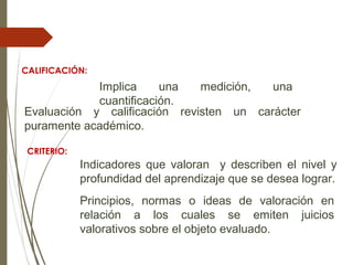 CALIFICACIÓN:
Implica una medición, una
cuantificación.
Evaluación y calificación revisten un carácter
puramente académico.
CRITERIO:
Indicadores que valoran y describen el nivel y
profundidad del aprendizaje que se desea lograr.
Principios, normas o ideas de valoración en
relación a los cuales se emiten juicios
valorativos sobre el objeto evaluado.
 