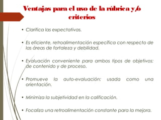 • Clarifica las expectativas.
• Es eficiente, retroalimentación específica con respecto de
las áreas de fortaleza y debilidad.
• Evaluación conveniente para ambos tipos de objetivos:
de contenido y de proceso.
• Promueve la auto-evaluación: usada como una
orientación.
• Minimiza la subjetividad en la calificación.
• Focaliza una retroalimentación constante para la mejora.
Ventajas para el uso de la rúbrica y/o
criterios
 