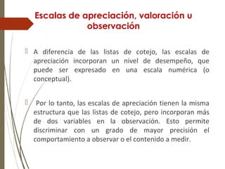 Escalas de apreciación, valoración u
observación
 A diferencia de las listas de cotejo, las escalas de
apreciación incorporan un nivel de desempeño, que
puede ser expresado en una escala numérica (o
conceptual).
 Por lo tanto, las escalas de apreciación tienen la misma
estructura que las listas de cotejo, pero incorporan más
de dos variables en la observación. Esto permite
discriminar con un grado de mayor precisión el
comportamiento a observar o el contenido a medir.
 