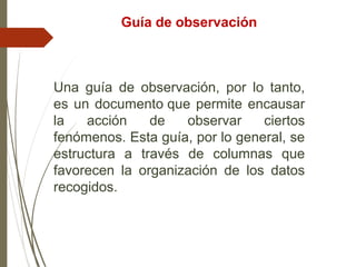 Una guía de observación, por lo tanto,
es un documento que permite encausar
la acción de observar ciertos
fenómenos. Esta guía, por lo general, se
estructura a través de columnas que
favorecen la organización de los datos
recogidos.
Guía de observación
 