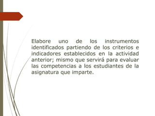 Elabore uno de los instrumentos
identificados partiendo de los criterios e
indicadores establecidos en la actividad
anterior; mismo que servirá para evaluar
las competencias a los estudiantes de la
asignatura que imparte.
 