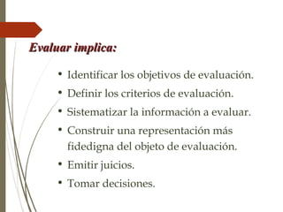 Evaluar implica:Evaluar implica:
• Identificar los objetivos de evaluación.
• Definir los criterios de evaluación.
• Sistematizar la información a evaluar.
• Construir una representación más
fidedigna del objeto de evaluación.
• Emitir juicios.
• Tomar decisiones.
 
