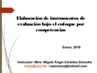 Enero, 2016
Elaboración de instrumentos de
evaluación bajo el enfoque por
competencias
Instructor: Mtro. Miguel Ángel Córdoba Zamudio
macz@ucc.mx / psicmacz@hotmail.com
 