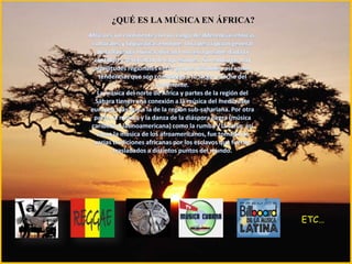   ¿QUÉ ES LA MÚSICA EN ÁFRICA?    África es un continente con un rango de diferencias étnicas, culturales y lingüísticas enorme. Una descripción general de la llamada música africana no sería posible dada la cantidad y diversidad de expresiones. Sin embargo, hay similitudes regionales entre grupos disímiles, así como tendencias que son constantes a lo largo y ancho del continente.La música del norte de África y partes de la región del Sáhara tienen una conexión a la música del medio este europeo más que a la de la región sub-sahariana. Por otra parte, la música y la danza de la diáspora negra (música caribeña y latinoamericana) como la rumba y la salsa, así como la música de los afroamericanos, fue tomada de varias tradiciones africanas por los esclavos que fueron trasladados a distintos puntos del mundo.ETC…