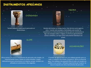 INSTRUMENTOS AFRICANOSNGOMACHINGANGATambor pequeño usado para la percusión en Mozambique.Nombre del tambor en lengua bantu. Este término varía según la zona.  Cuando está asociado a festividades este tambor se convierte en un instrumento para la danza, pero en ceremonias se liga a las energías reales o mágicas. Su forma es generalmente cónica o cilíndrica, y se toca como instrumento individual o en grupo.SLOPEASSAKHALEBOÁfrica central. Uno de los instrumentos de percusión más simples. Un trozo de bambú hueco. Existen en varios tamaños. Usados habitualmente para comunicarse en la lejanía, aunque  también son utilizados en ceremonias y ritos sagrados.El tambor de agua se hace con una calabaza grande como un cubo, o cualquier otro envase. Se posa en  tierra y se llena de agua. Una calabaza más pequeña flota al revés y es tocada con palillos o una cuchara . Utilizado mayormente por mujeres. Se toca en conjunto con otros instrumentos de percusión.